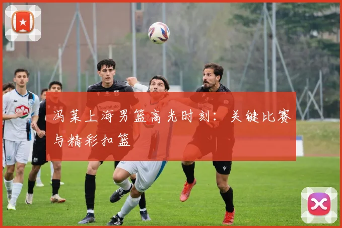 冯莱上海男篮高光时刻：关键比赛与精彩扣篮