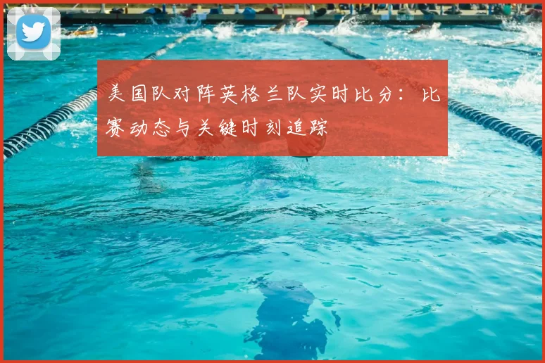 美国队对阵英格兰队实时比分：比赛动态与关键时刻追踪