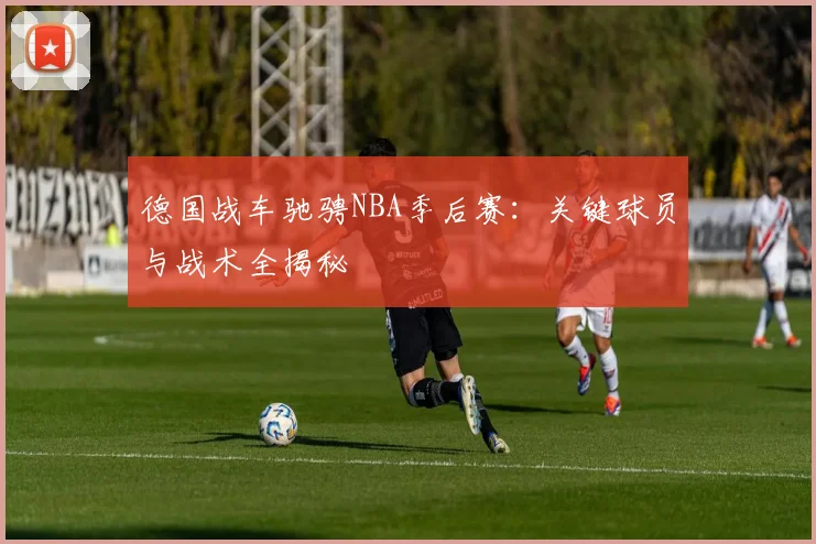 德国战车驰骋NBA季后赛：关键球员与战术全揭秘