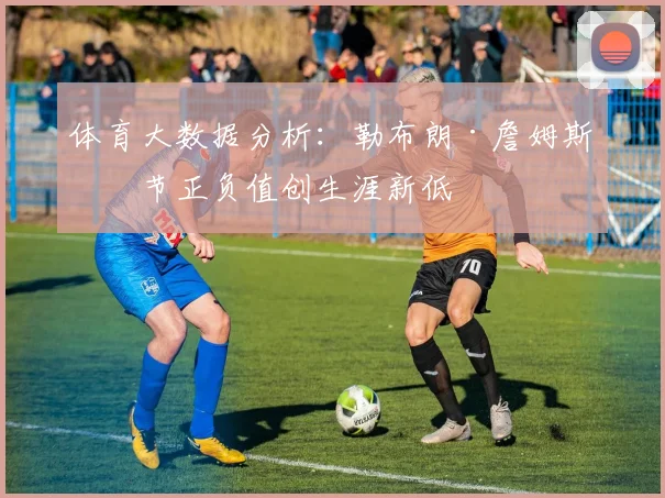 体育大数据分析:勒布朗·詹姆斯末节正负值创生涯新低