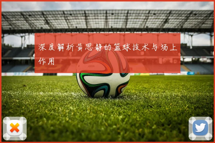 深度解析黄思静的篮球技术与场上作用