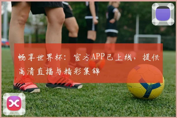 畅享世界杯：官方APP已上线，提供高清直播与精彩集锦