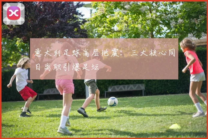意大利足球高层地震：三大核心同日离职引爆足坛