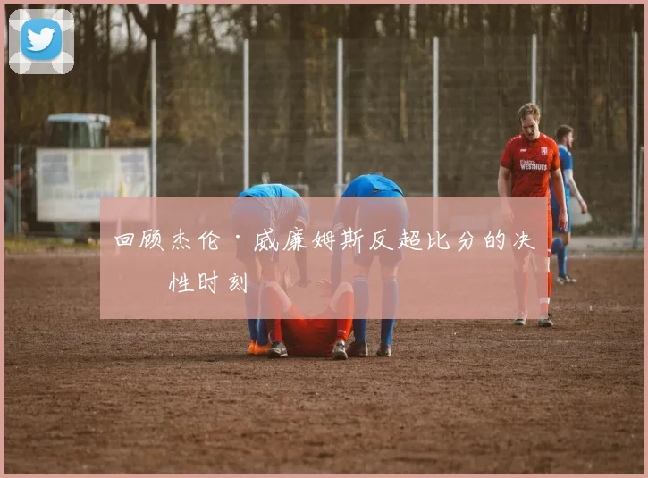 回顾杰伦·威廉姆斯反超比分的决定性时刻