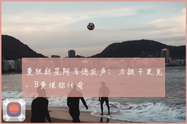 曼联新星阿马德发声:力挺卡里克,B费堪称传奇
