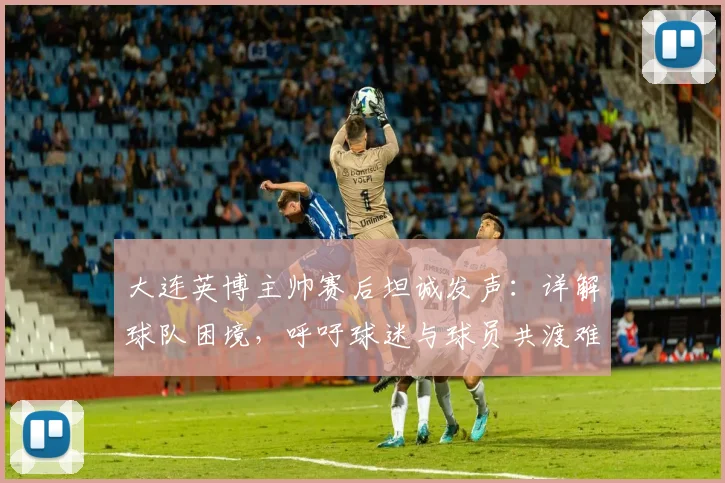大连英博主帅赛后坦诚发声：详解球队困境，呼吁球迷与球员共渡难关