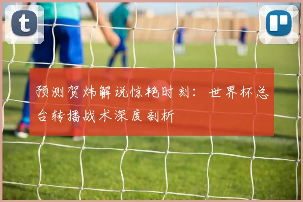 预测贺炜解说惊艳时刻:世界杯总台转播战术深度剖析