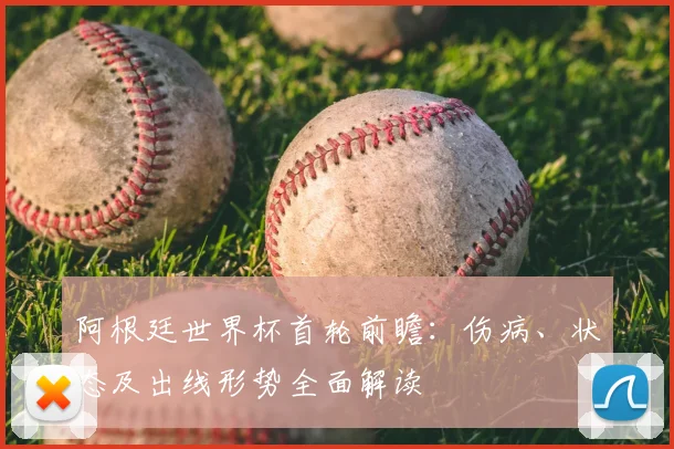 阿根廷世界杯首轮前瞻：伤病、状态及出线形势全面解读
