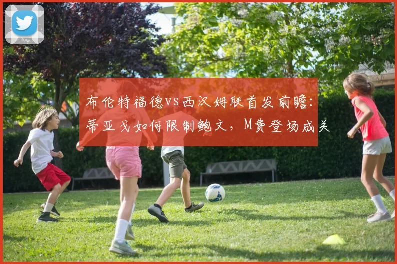 布伦特福德vs西汉姆联首发前瞻：蒂亚戈如何限制鲍文，M费登场成关键变数