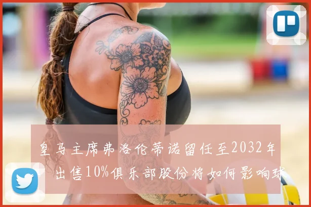 皇马主席弗洛伦蒂诺留任至2032年，出售10%俱乐部股份将如何影响球队未来？