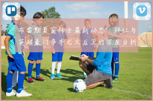 布雷默夏窗转会最新动态：拜仁与英超豪门争夺尤文后卫的深度分析