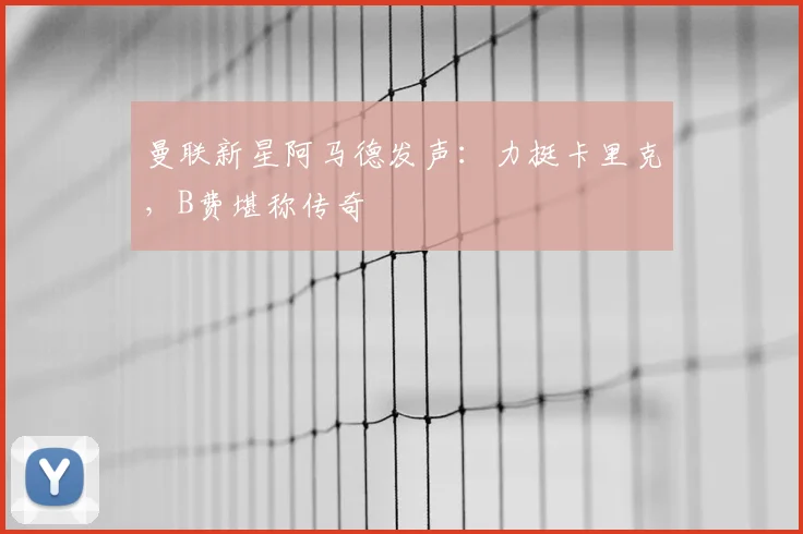 曼联新星阿马德发声：力挺卡里克，B费堪称传奇