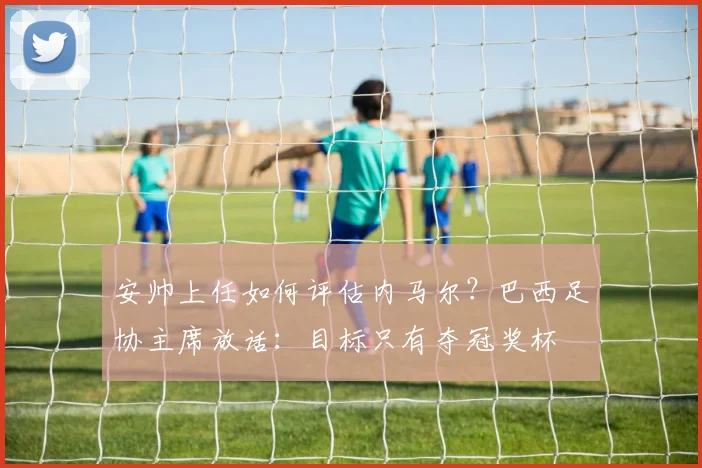 安帅上任如何评估内马尔？巴西足协主席放话：目标只有夺冠奖杯