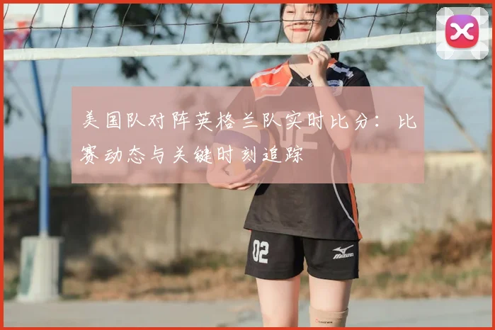 美国队对阵英格兰队实时比分:比赛动态与关键时刻追踪