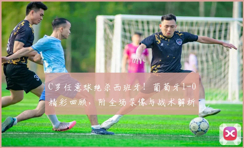 C罗任意球绝杀西班牙！葡萄牙1-0精彩回顾，附全场录像与战术解析