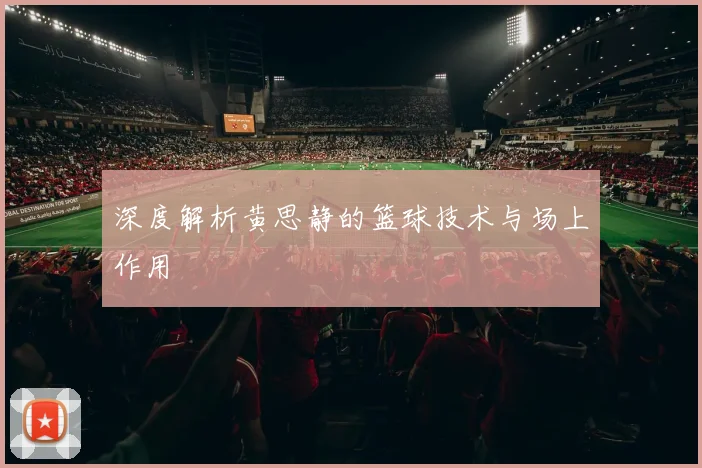 深度解析黄思静的篮球技术与场上作用