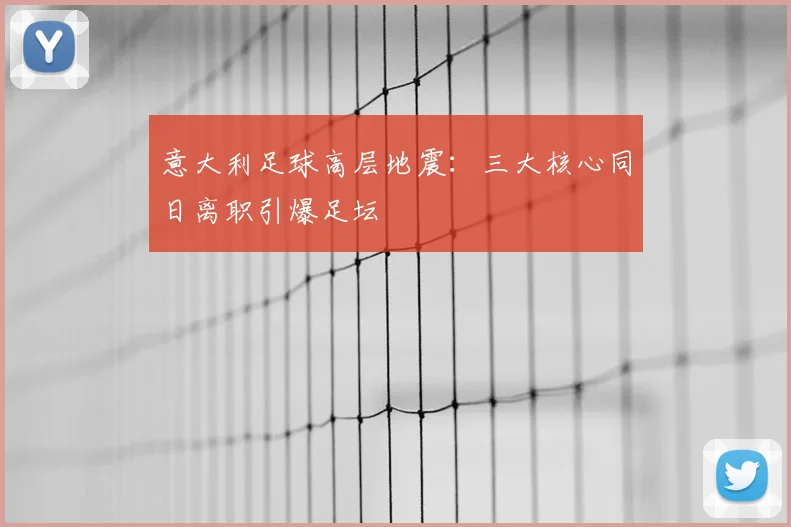 意大利足球高层地震:三大核心同日离职引爆足坛